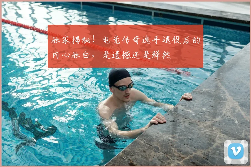 独家揭秘！电竞传奇选手退役后的内心独白，是遗憾还是释然