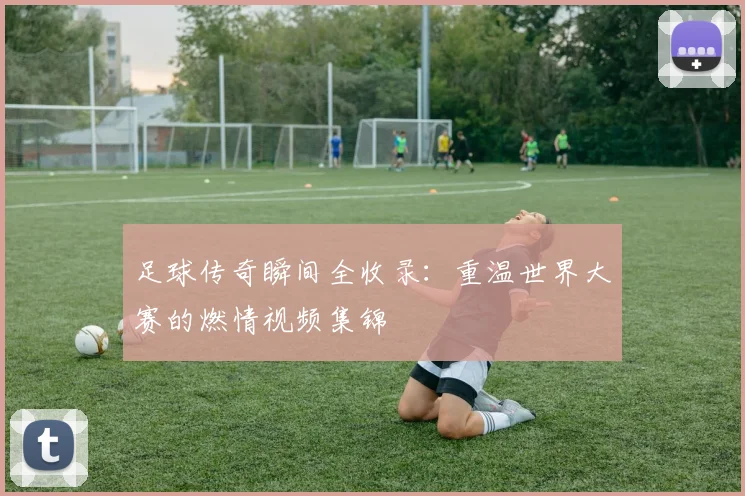 足球传奇瞬间全收录:重温世界大赛的燃情视频集锦