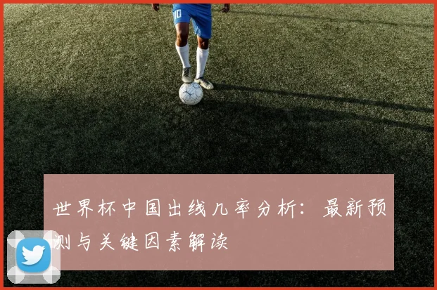 世界杯中国出线几率分析:最新预测与关键因素解读